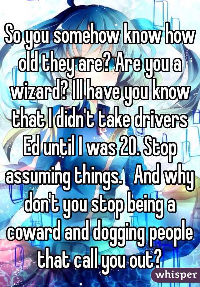 So you somehow know how old they are? Are you a wizard? Ill have you know that I didn't take drivers Ed until I was 20. Stop assuming things.   And why don't you stop being a coward and dogging people that call you out? 