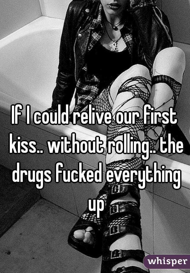 If I could relive our first kiss.. without rolling.. the drugs fucked everything up