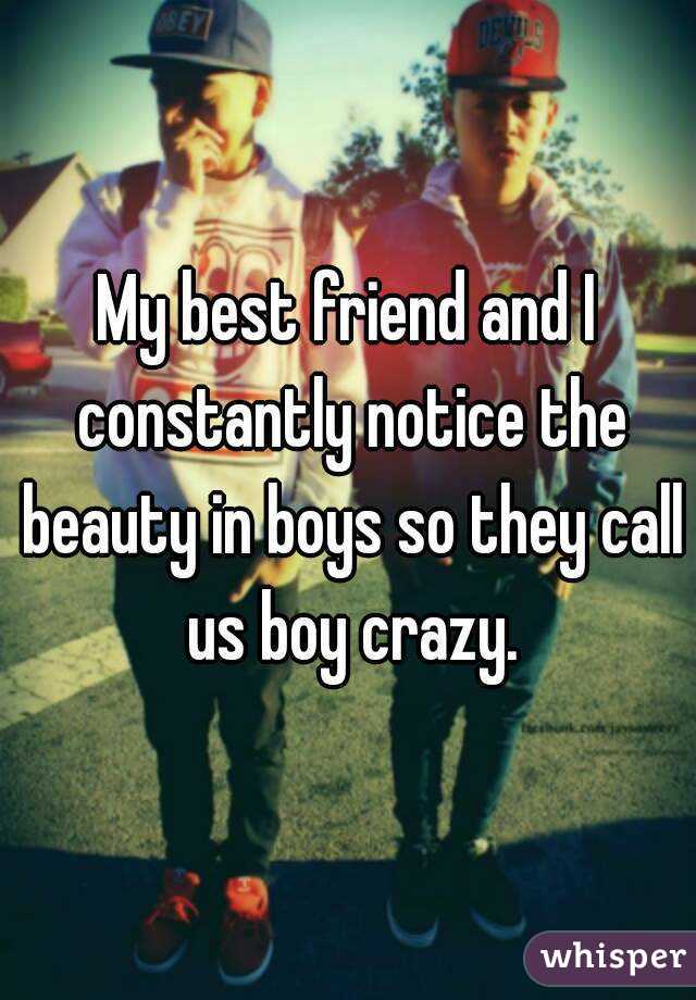 My best friend and I constantly notice the beauty in boys so they call us boy crazy.