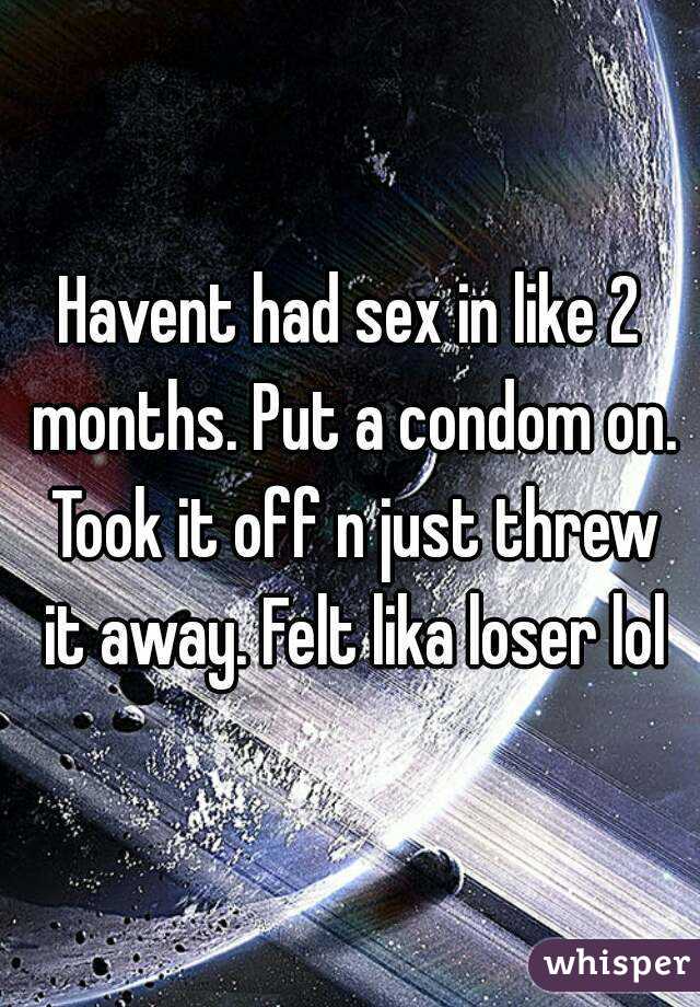 Havent had sex in like 2 months. Put a condom on. Took it off n just threw it away. Felt lika loser lol