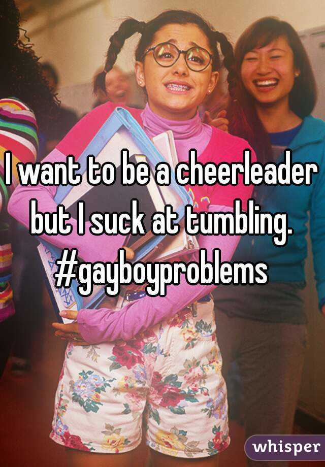 I want to be a cheerleader but I suck at tumbling. 
#gayboyproblems