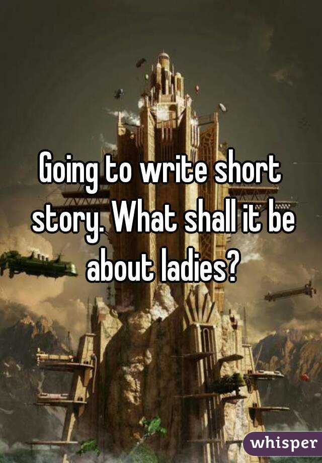 Going to write short story. What shall it be about ladies?