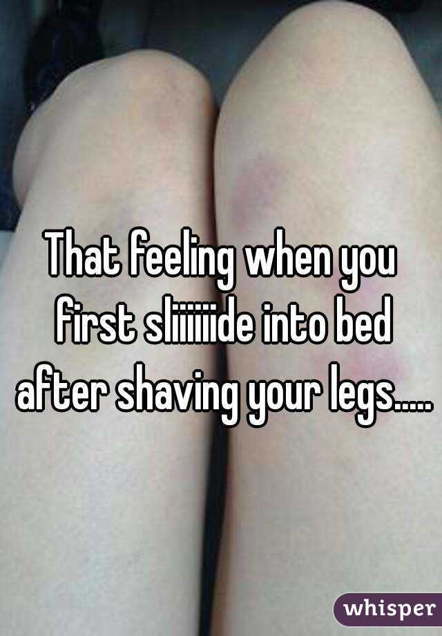 That feeling when you first sliiiiiide into bed after shaving your legs.....  