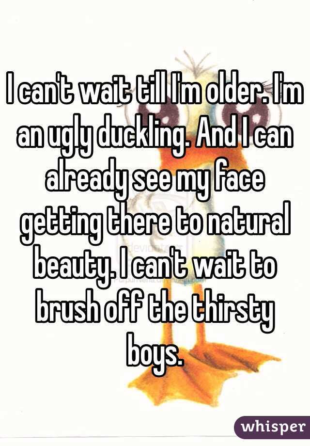 I can't wait till I'm older. I'm an ugly duckling. And I can already see my face getting there to natural beauty. I can't wait to brush off the thirsty boys.