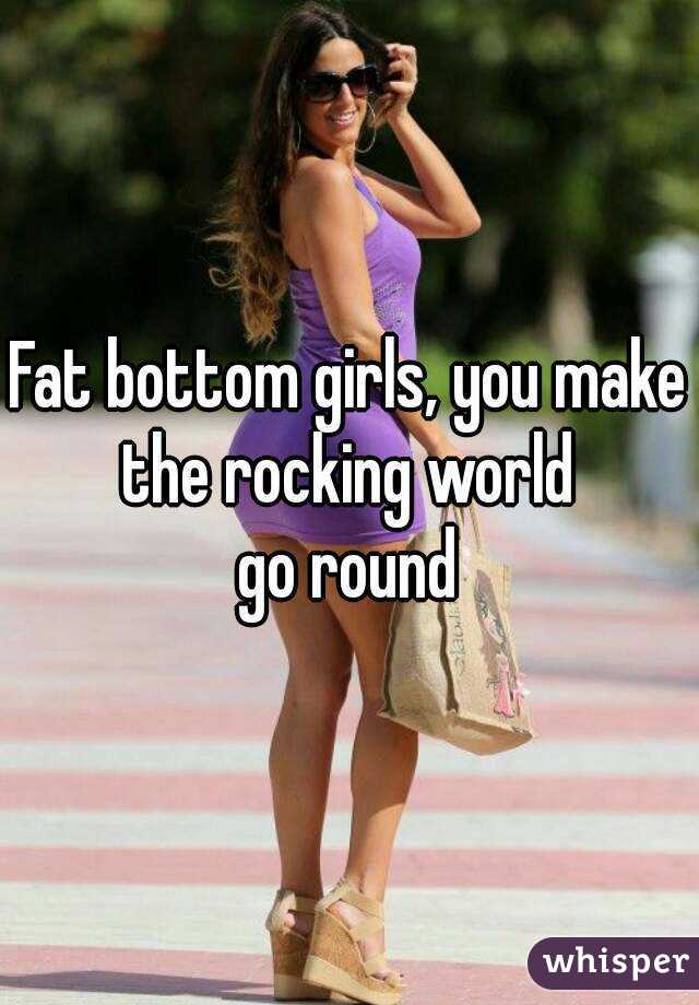 Fat bottom girls, you make the rocking world 
go round