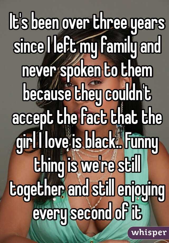 It's been over three years since I left my family and never spoken to them because they couldn't accept the fact that the girl I love is black.. Funny thing is we're still together and still enjoying every second of it 