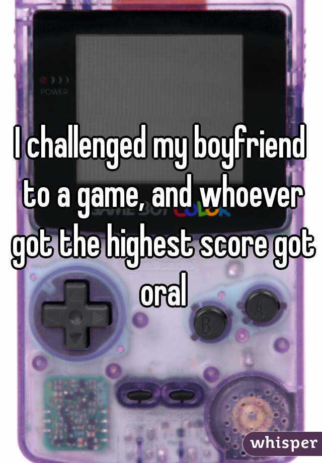 I challenged my boyfriend to a game, and whoever got the highest score got oral