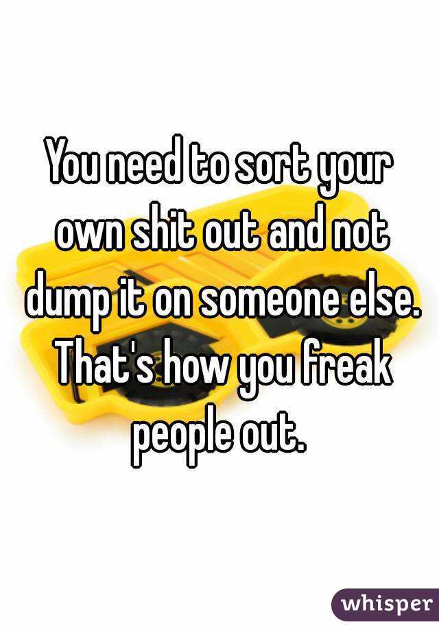 You need to sort your own shit out and not dump it on someone else. That's how you freak people out. 