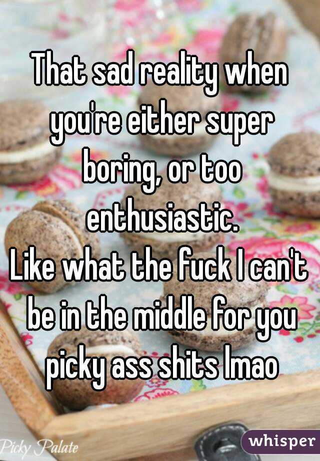 That sad reality when you're either super boring, or too enthusiastic.
Like what the fuck I can't be in the middle for you picky ass shits lmao
