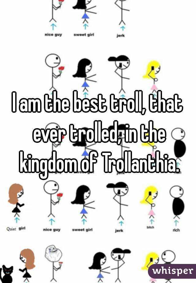 I am the best troll, that ever trolled, in the kingdom of Trollanthia.