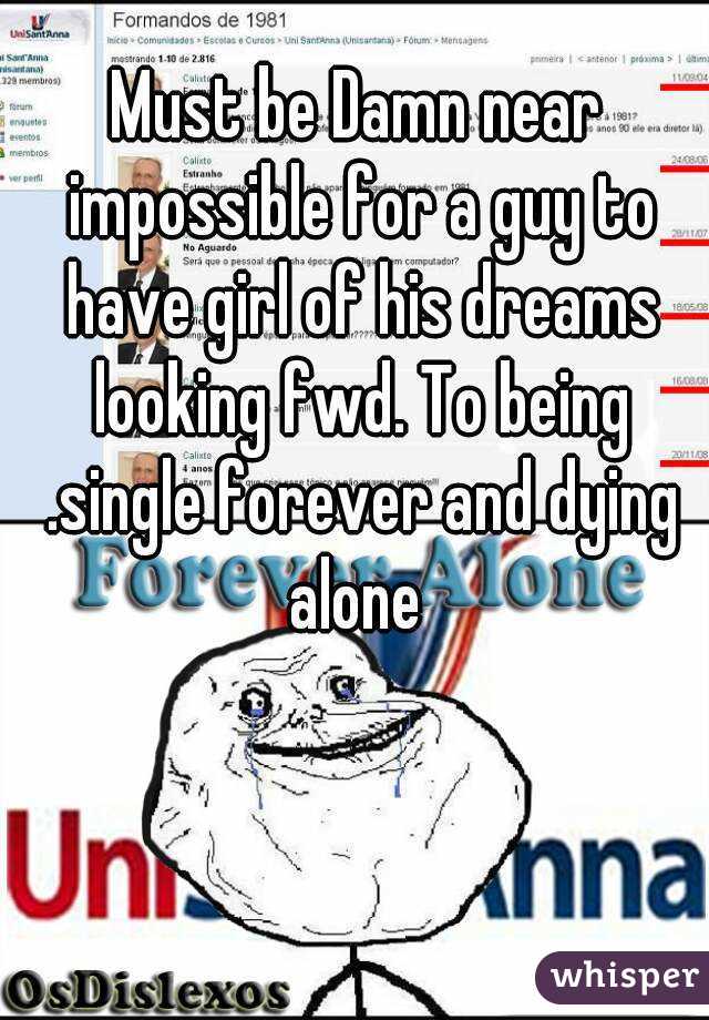 Must be Damn near impossible for a guy to have girl of his dreams looking fwd. To being .single forever and dying alone 