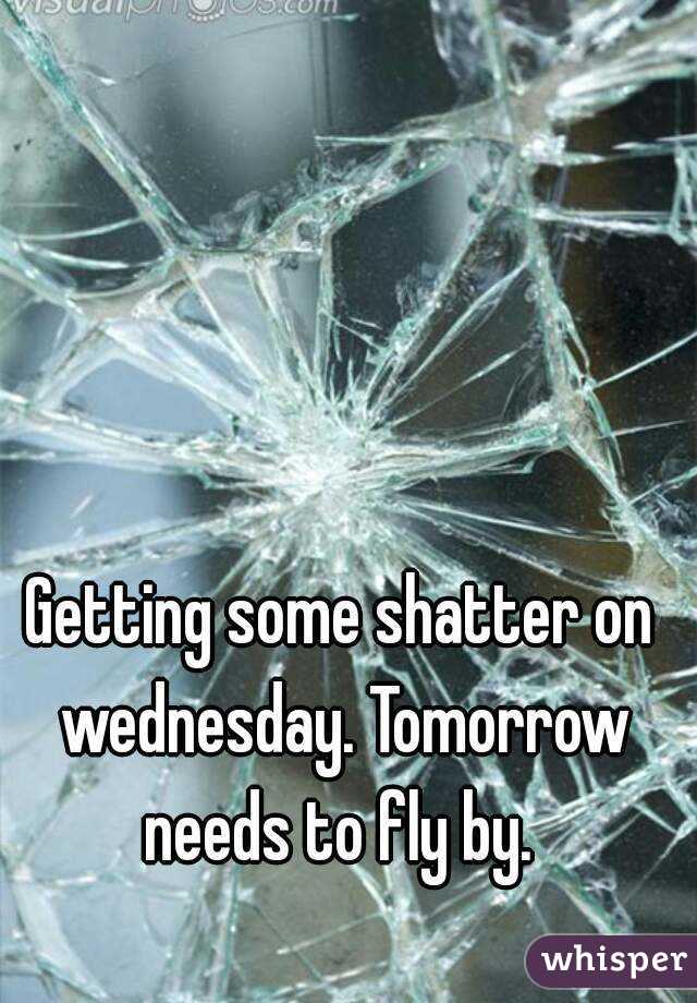 Getting some shatter on wednesday. Tomorrow needs to fly by. 