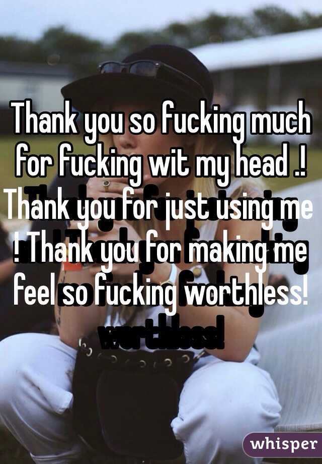 Thank you so fucking much for fucking wit my head .! Thank you for just using me ! Thank you for making me feel so fucking worthless! 