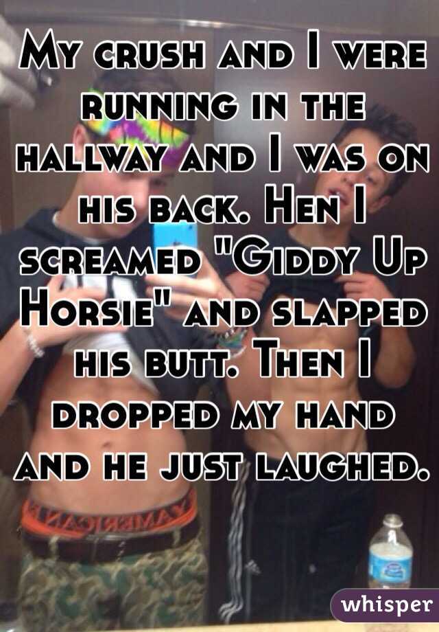 My crush and I were running in the hallway and I was on his back. Hen I screamed "Giddy Up Horsie" and slapped his butt. Then I dropped my hand and he just laughed. 