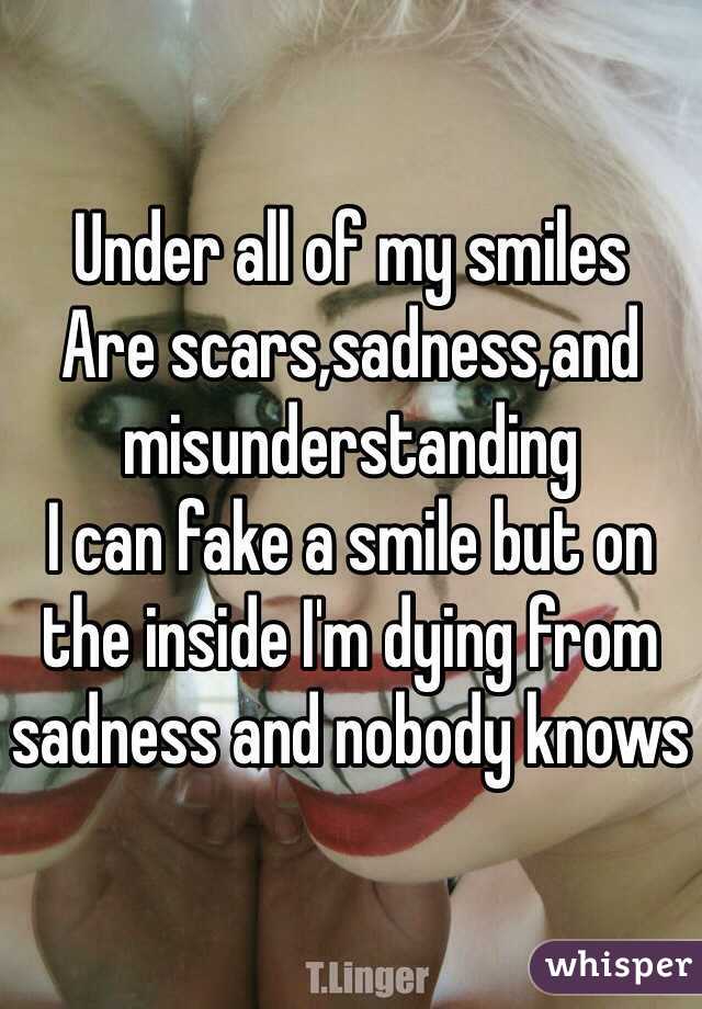 Under all of my smiles
Are scars,sadness,and misunderstanding
I can fake a smile but on the inside I'm dying from sadness and nobody knows 
