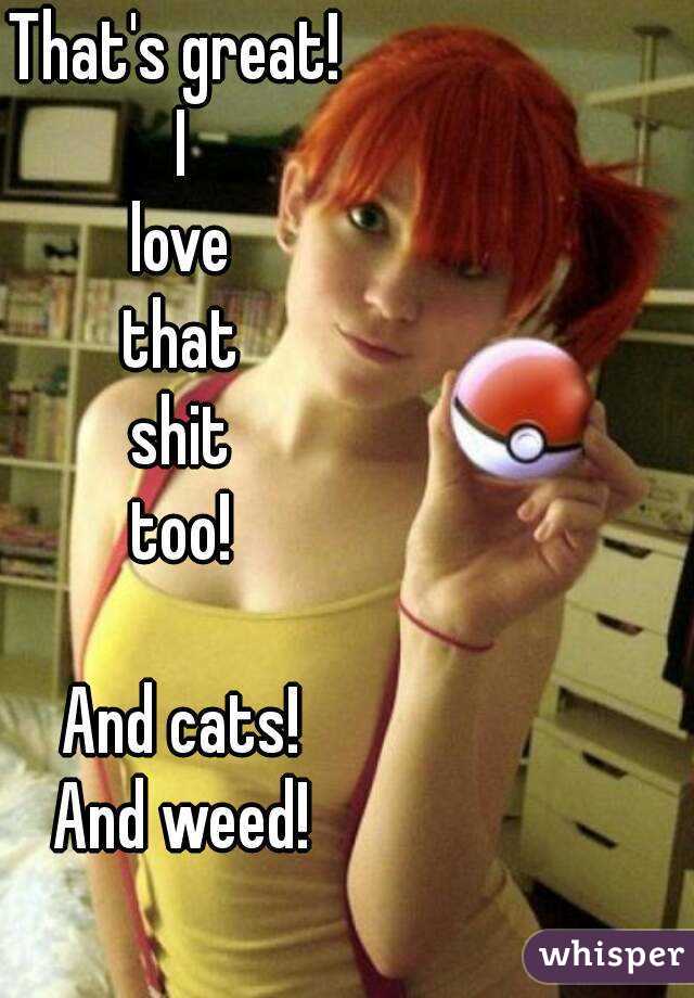 That's great! 
I
love
that
shit
too!

And cats!
And weed!