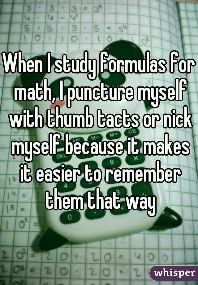 When I study formulas for math, I puncture myself with thumb tacts or nick myself because it makes it easier to remember them that way