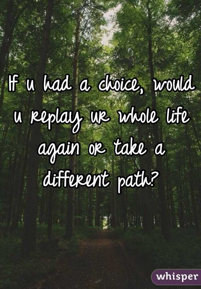 If u had a choice, would u replay ur whole life again or take a different path? 
