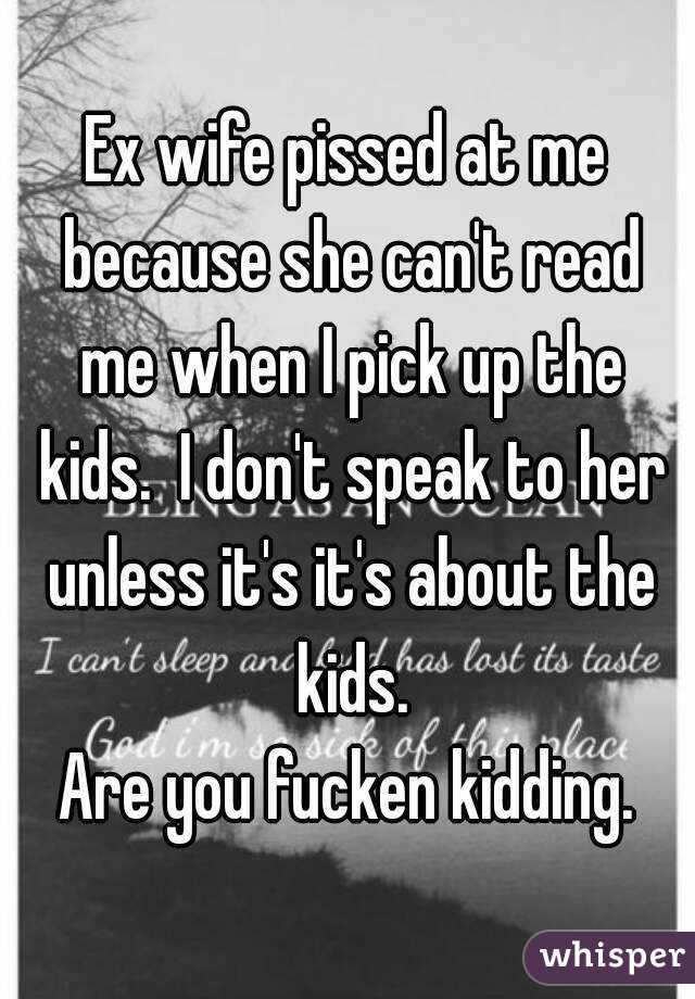 Ex wife pissed at me because she can't read me when I pick up the kids.  I don't speak to her unless it's it's about the kids.
Are you fucken kidding.
