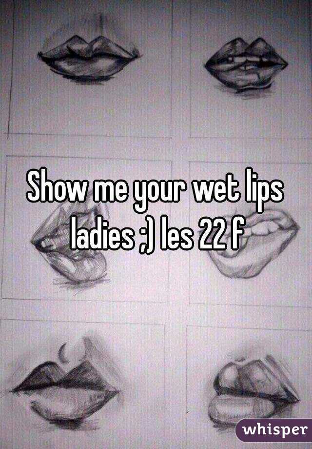 Show me your wet lips ladies ;) les 22 f