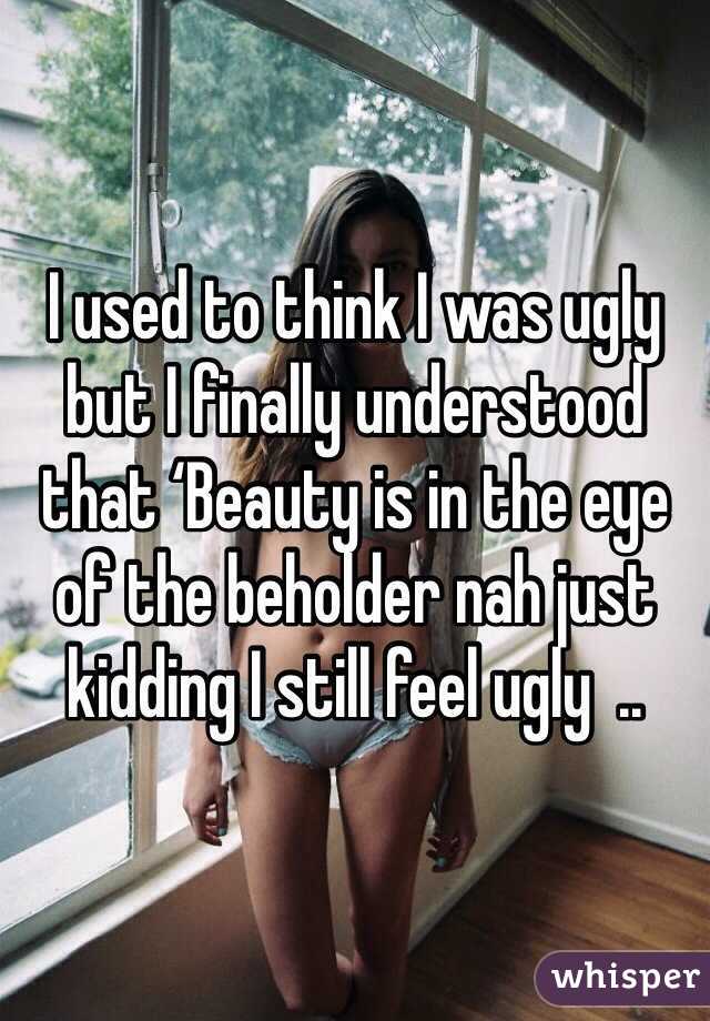 I used to think I was ugly but I finally understood that ‘Beauty is in the eye of the beholder nah just kidding I still feel ugly  .. 