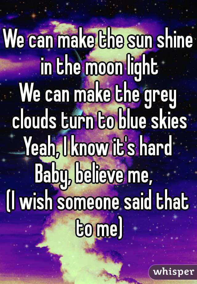 We can make the sun shine in the moon light
We can make the grey clouds turn to blue skies
Yeah, I know it's hard
Baby, believe me,  
(I wish someone said that to me)