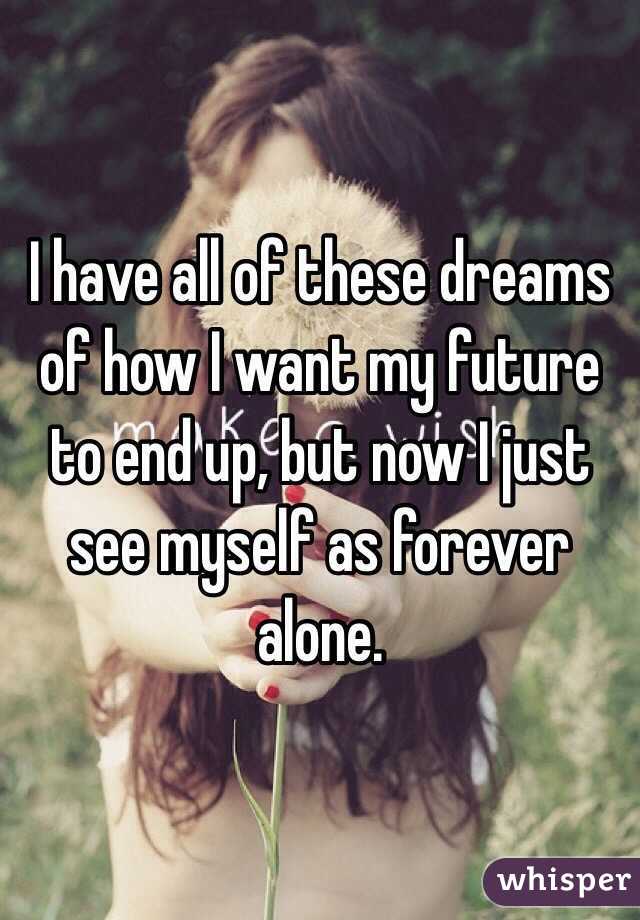 I have all of these dreams of how I want my future to end up, but now I just see myself as forever alone.