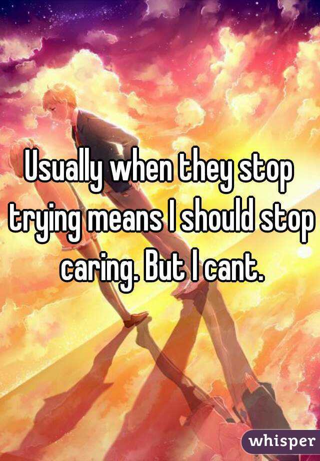 Usually when they stop trying means I should stop caring. But I cant.
