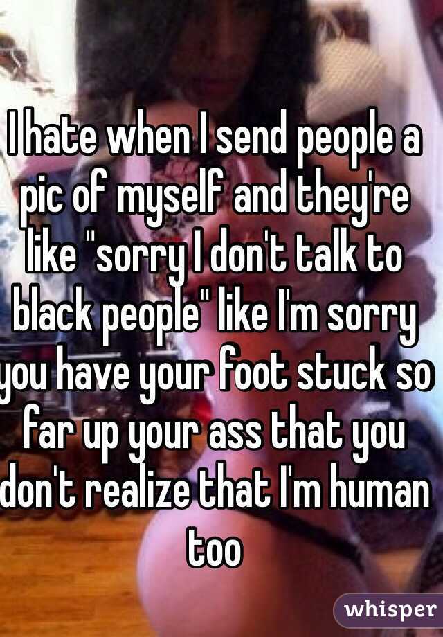 I hate when I send people a pic of myself and they're like "sorry I don't talk to black people" like I'm sorry you have your foot stuck so far up your ass that you don't realize that I'm human too 