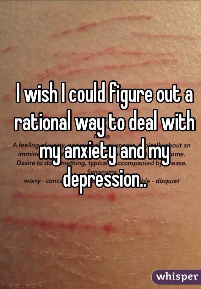 I wish I could figure out a rational way to deal with my anxiety and my depression..