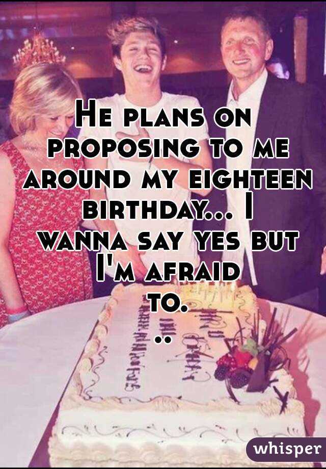 He plans on proposing to me around my eighteen birthday... I wanna say yes but I'm afraid to...
