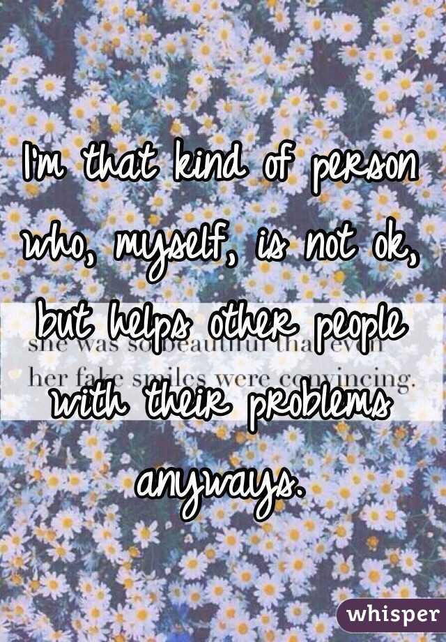 I'm that kind of person who, myself, is not ok, but helps other people with their problems anyways.