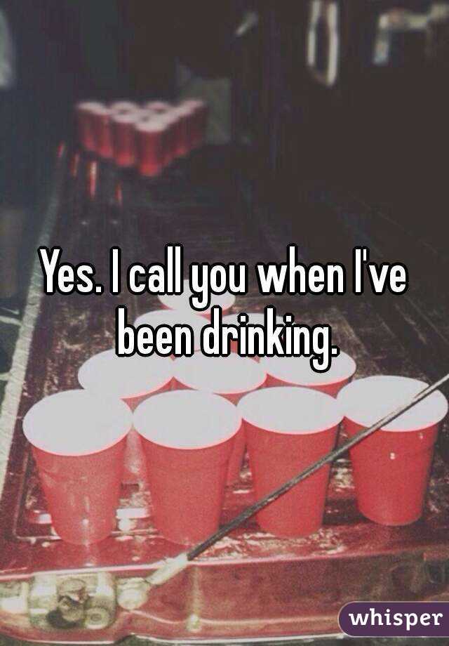 Yes. I call you when I've been drinking.