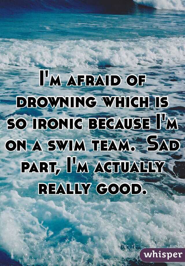 I'm afraid of drowning which is so ironic because I'm on a swim team.  Sad part, I'm actually really good.
