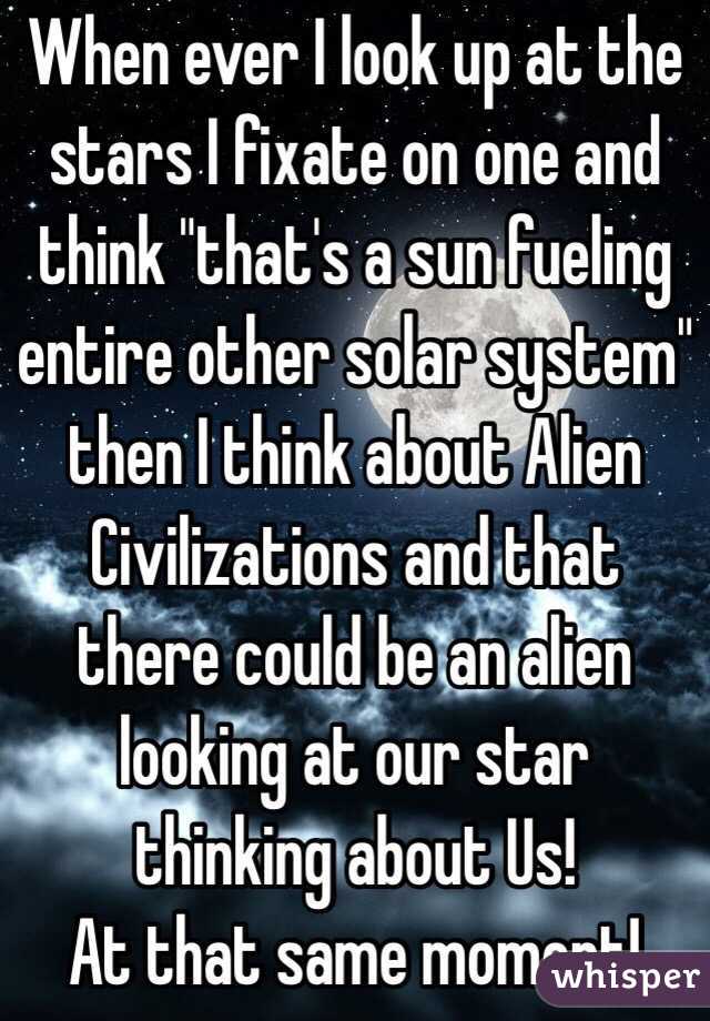 When ever I look up at the stars I fixate on one and think "that's a sun fueling entire other solar system" then I think about Alien Civilizations and that there could be an alien looking at our star thinking about Us! 
At that same moment!  