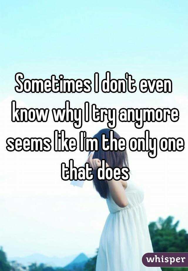 Sometimes I don't even know why I try anymore seems like I'm the only one that does