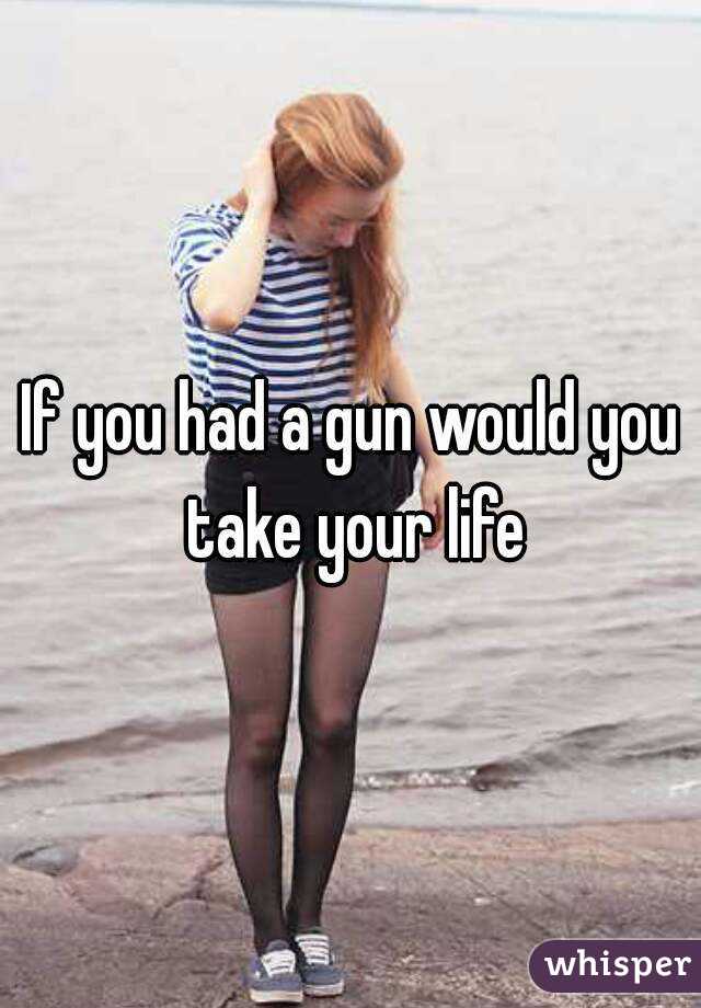 If you had a gun would you take your life