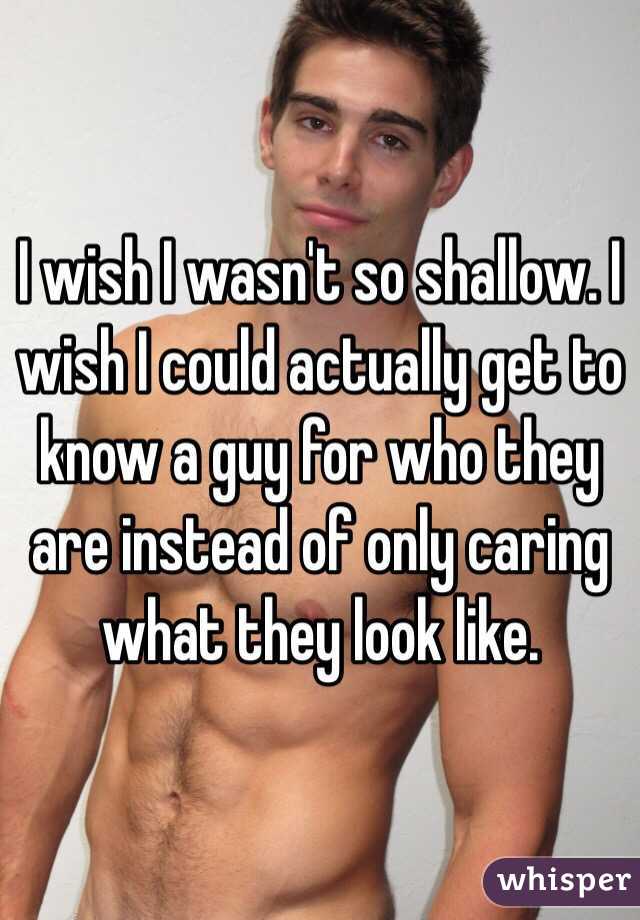 I wish I wasn't so shallow. I wish I could actually get to know a guy for who they are instead of only caring what they look like.