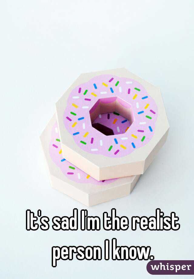 It's sad I'm the realist person I know. 