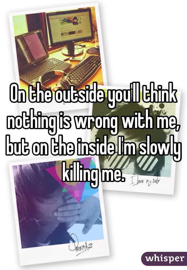On the outside you'll think nothing is wrong with me, but on the inside I'm slowly killing me. 