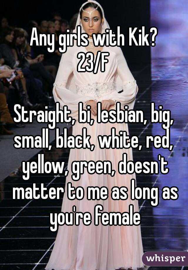 Any girls with Kik?
23/F

Straight, bi, lesbian, big,
small, black, white, red, yellow, green, doesn't matter to me as long as you're female