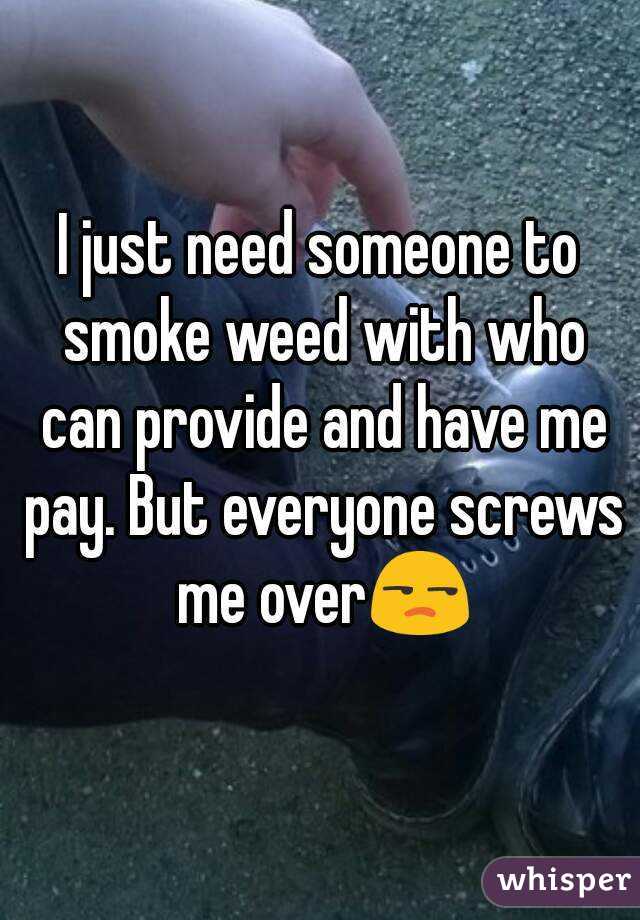 I just need someone to smoke weed with who can provide and have me pay. But everyone screws me over😒