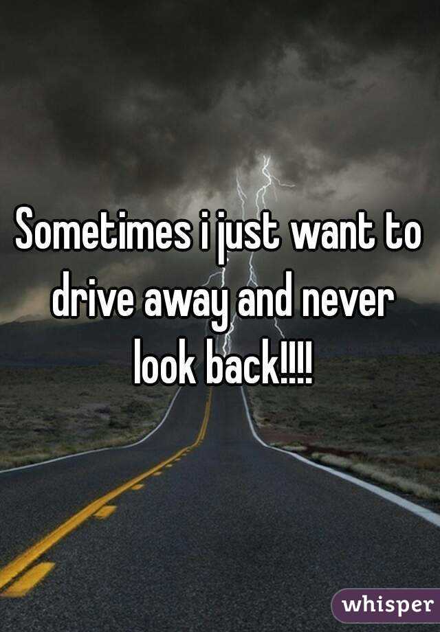 Sometimes i just want to drive away and never look back!!!!