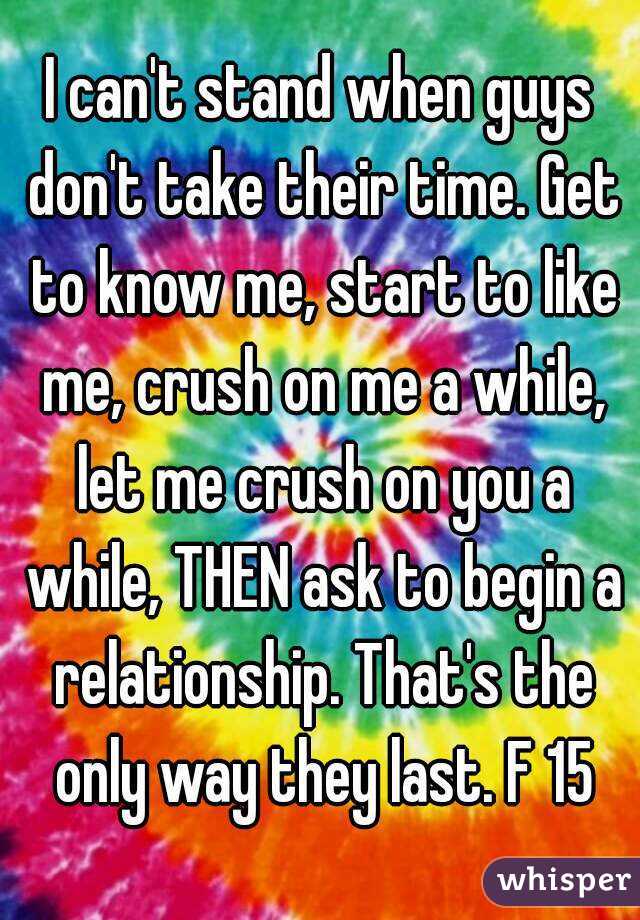 I can't stand when guys don't take their time. Get to know me, start to like me, crush on me a while, let me crush on you a while, THEN ask to begin a relationship. That's the only way they last. F 15