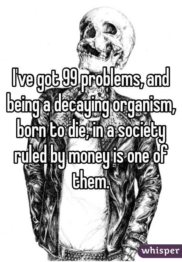 I've got 99 problems, and being a decaying organism, born to die, in a society ruled by money is one of them.