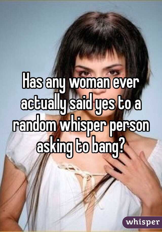 Has any woman ever actually said yes to a random whisper person asking to bang?
