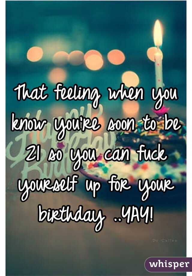 That feeling when you know you're soon to be 21 so you can fuck yourself up for your birthday ..YAY!