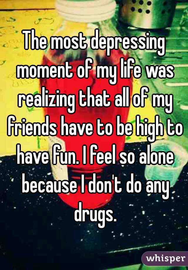 The most depressing moment of my life was realizing that all of my friends have to be high to have fun. I feel so alone because I don't do any drugs.