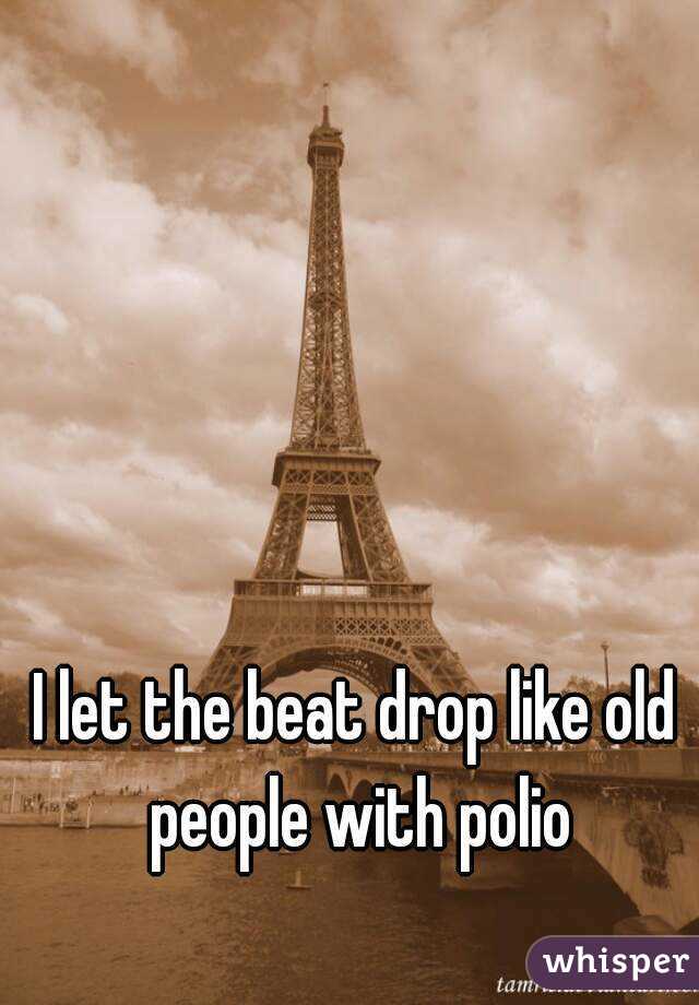 I let the beat drop like old people with polio