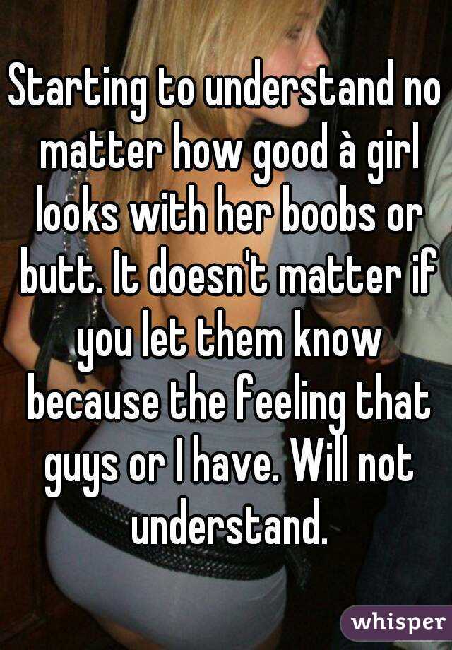 Starting to understand no matter how good à girl looks with her boobs or butt. It doesn't matter if you let them know because the feeling that guys or I have. Will not understand.